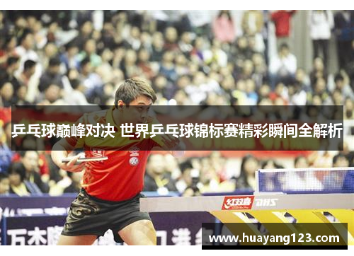 乒乓球巅峰对决 世界乒乓球锦标赛精彩瞬间全解析