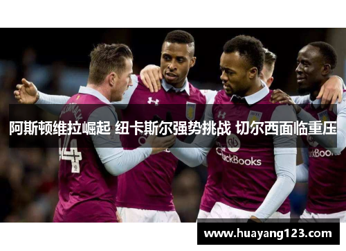 阿斯顿维拉崛起 纽卡斯尔强势挑战 切尔西面临重压